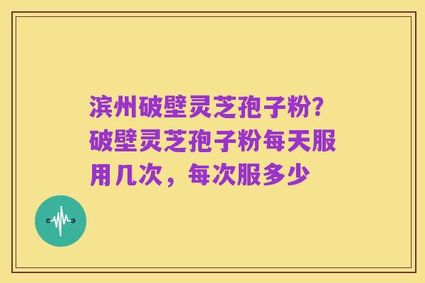 滨州破壁灵芝孢子粉？破壁灵芝孢子粉每天服用几次，每次服多少