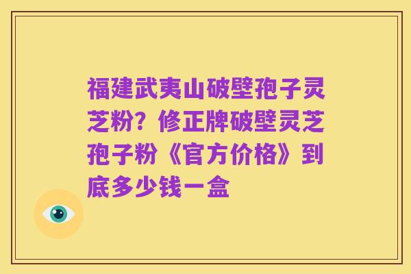 福建武夷山破壁孢子灵芝粉？修正牌破壁灵芝孢子粉《官方价格》到底多少钱一盒