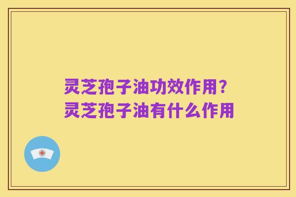 灵芝孢子油功效作用?灵芝孢子油有什么作用