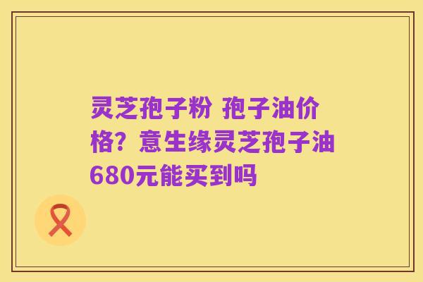 灵芝孢子粉 孢子油价格？意生缘灵芝孢子油680元能买到吗