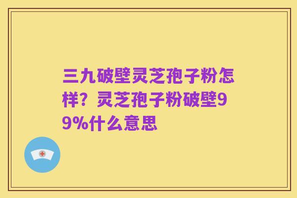 三九破壁灵芝孢子粉怎样?灵芝孢子粉破壁99%什么意思