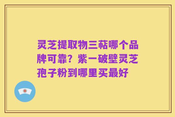 灵芝提取物三萜哪个品牌可靠?紫一破壁灵芝孢子粉到哪里买最好