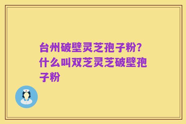 台州破壁灵芝孢子粉?什么叫双芝灵芝破壁孢子粉
