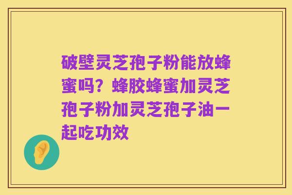破壁灵芝孢子粉能放蜂蜜吗?蜂胶蜂蜜加灵芝孢子粉加灵芝孢子油一起吃功效