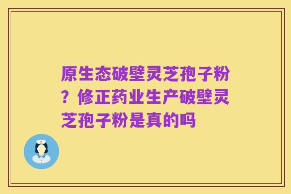 原生态破壁灵芝孢子粉?修正药业生产破壁灵芝孢子粉是真的吗