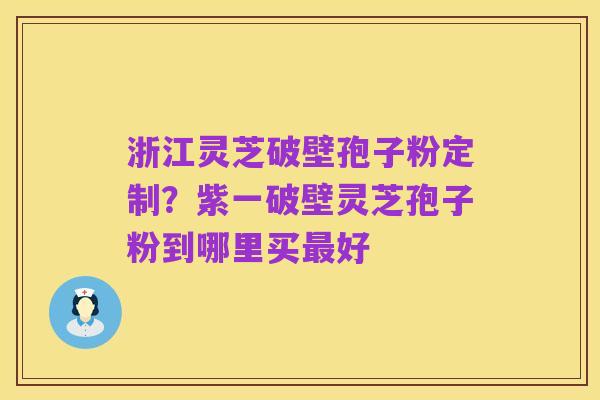 浙江灵芝破壁孢子粉定制?紫一破壁灵芝孢子粉到哪里买最好