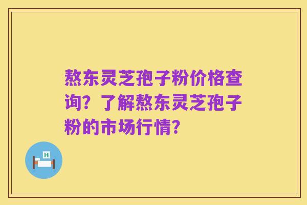 熬东灵芝孢子粉价格查询?了解熬东灵芝孢子粉的市场行情?