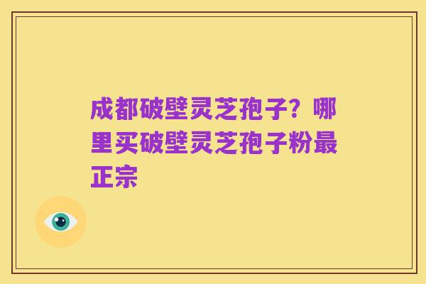 成都破壁灵芝孢子?哪里买破壁灵芝孢子粉最正宗