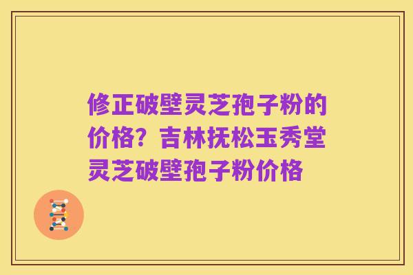 修正破壁灵芝孢子粉的价格？吉林抚松玉秀堂灵芝破壁孢子粉价格