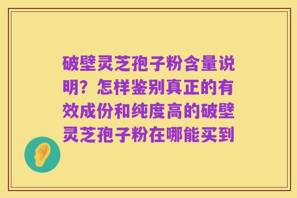 破壁灵芝孢子粉含量说明？怎样鉴别真正的有效成份和纯度高的破壁灵芝孢子粉在哪能买到