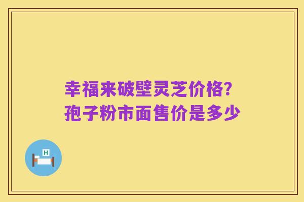 幸福来破壁灵芝价格？孢子粉市面售价是多少