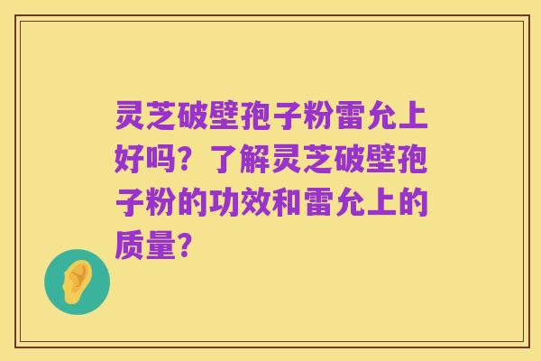 灵芝破壁孢子粉雷允上好吗？了解灵芝破壁孢子粉的功效和雷允上的质量？