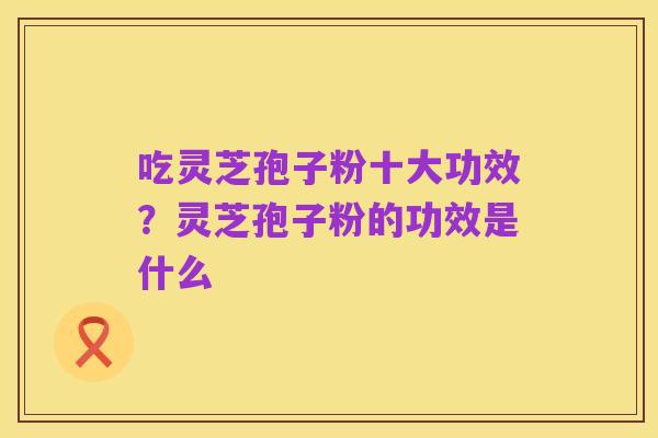 吃灵芝孢子粉十大功效？灵芝孢子粉的功效是什么