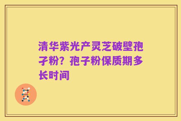 清华紫光产灵芝破壁孢孑粉?孢子粉保质期多长时间