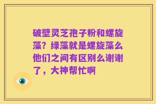 破壁灵芝孢子粉和螺旋藻?绿藻就是螺旋藻么他们之间有区别么谢谢了,大神帮忙啊