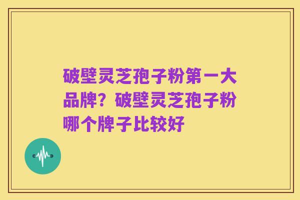 破壁灵芝孢子粉第一大品牌?破壁灵芝孢子粉哪个牌子比较好