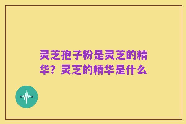 灵芝孢子粉是灵芝的精华?灵芝的精华是什么