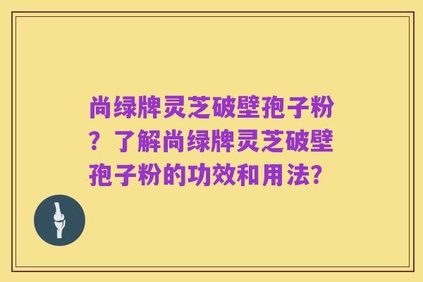 尚绿牌灵芝破壁孢子粉?了解尚绿牌灵芝破壁孢子粉的功效和用法?