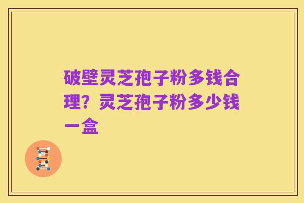 破壁灵芝孢子粉多钱合理?灵芝孢子粉多少钱一盒