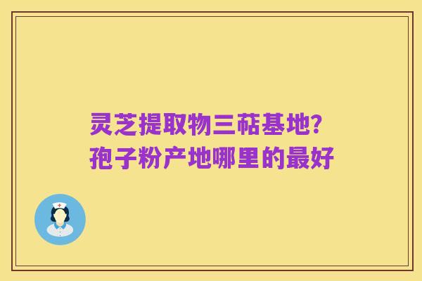 灵芝提取物三萜基地？孢子粉产地哪里的最好