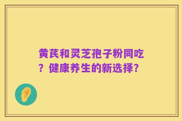 黄芪和灵芝孢子粉同吃?健康养生的新选择?