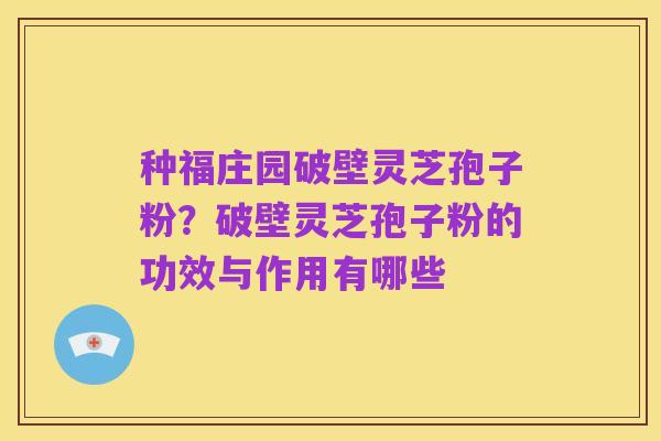 种福庄园破壁灵芝孢子粉?破壁灵芝孢子粉的功效与作用有哪些