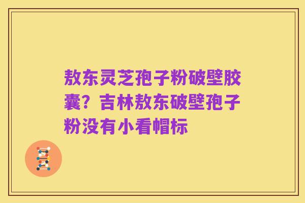 敖东灵芝孢子粉破壁胶囊?吉林敖东破壁孢子粉没有小看帽标