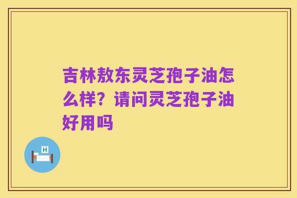 吉林敖东灵芝孢子油怎么样?请问灵芝孢子油好用吗