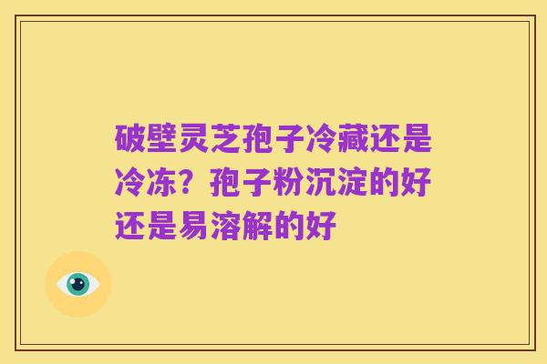 破壁灵芝孢子冷藏还是冷冻?孢子粉沉淀的好还是易溶解的好