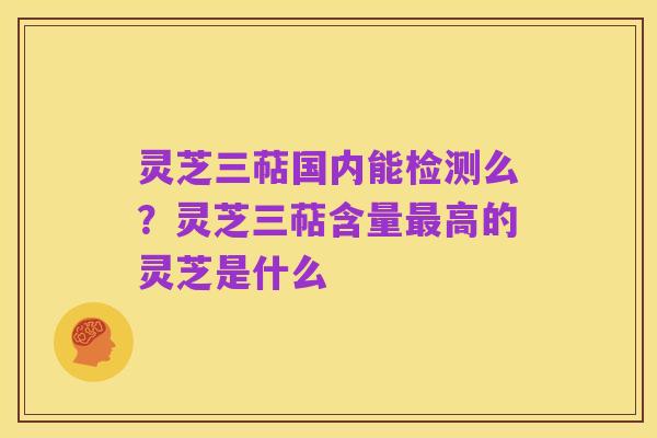 灵芝三萜国内能检测么？灵芝三萜含量最高的灵芝是什么