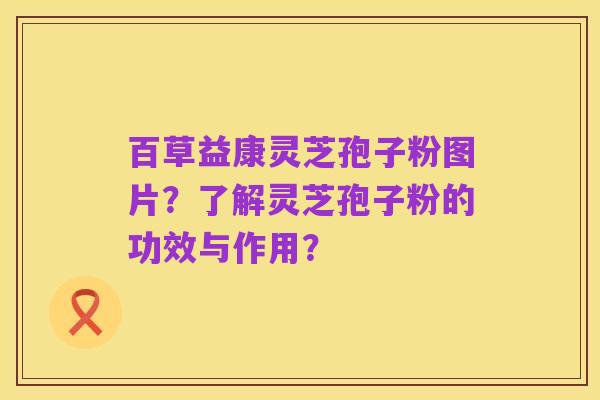百草益康灵芝孢子粉图片?了解灵芝孢子粉的功效与作用?