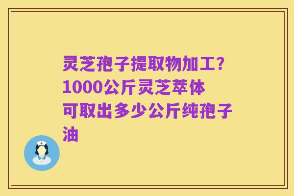 灵芝孢子提取物加工?1000公斤灵芝萃体可取出多少公斤纯孢子油
