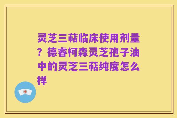 灵芝三萜临床使用剂量?德睿柯森灵芝孢子油中的灵芝三萜纯度怎么样