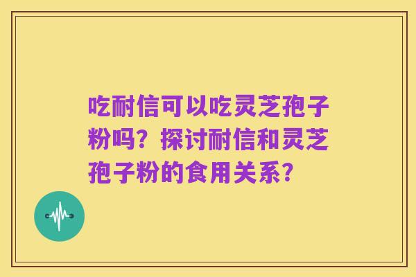 吃耐信可以吃灵芝孢子粉吗?探讨耐信和灵芝孢子粉的食用关系?