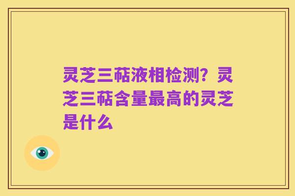 灵芝三萜液相检测？灵芝三萜含量最高的灵芝是什么