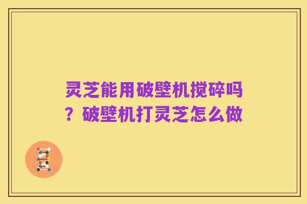 灵芝能用破壁机搅碎吗?破壁机打灵芝怎么做