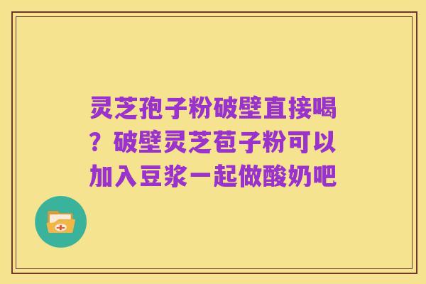 灵芝孢子粉破壁直接喝？破壁灵芝苞子粉可以加入豆浆一起做酸奶吧