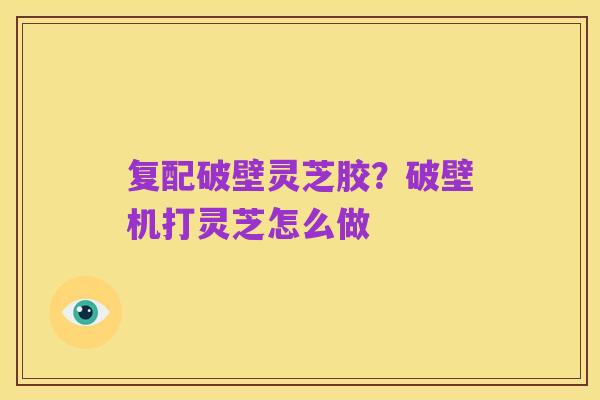 复配破壁灵芝胶?破壁机打灵芝怎么做