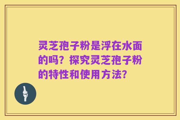 灵芝孢子粉是浮在水面的吗？探究灵芝孢子粉的特性和使用方法？