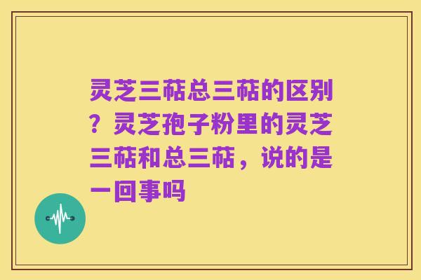 灵芝三萜总三萜的区别？灵芝孢子粉里的灵芝三萜和总三萜，说的是一回事吗