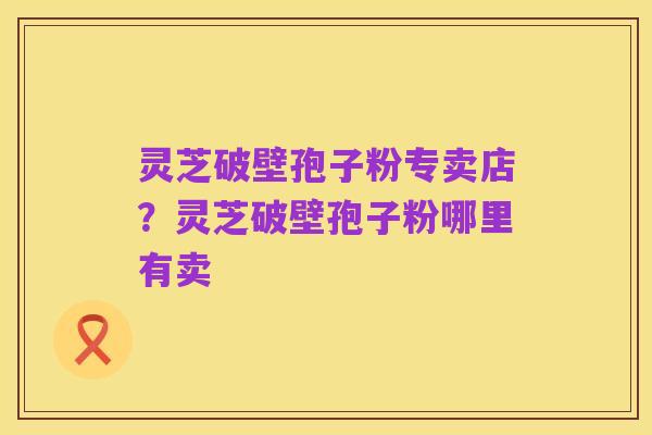 灵芝破壁孢子粉专卖店？灵芝破壁孢子粉哪里有卖