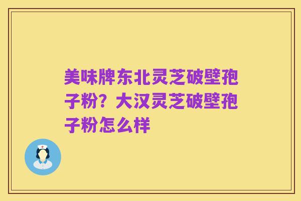 美味牌东北灵芝破壁孢子粉?大汉灵芝破壁孢子粉怎么样