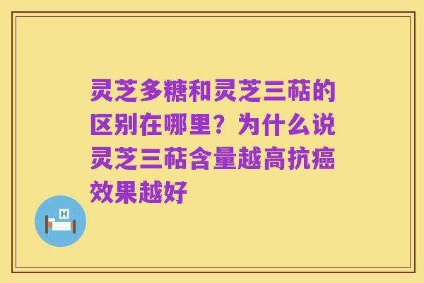 灵芝多糖和灵芝三萜的区别在哪里?为什么说灵芝三萜含量越高抗癌效果越好