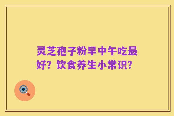 灵芝孢子粉早中午吃最好?饮食养生小常识?