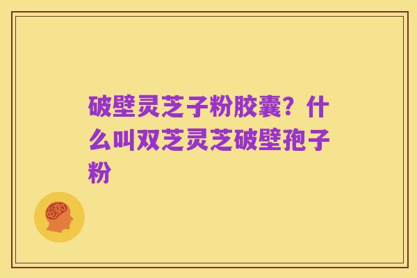 破壁灵芝子粉胶囊？什么叫双芝灵芝破壁孢子粉