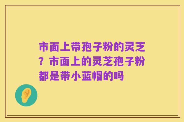 市面上带孢子粉的灵芝?市面上的灵芝孢子粉都是带小蓝帽的吗
