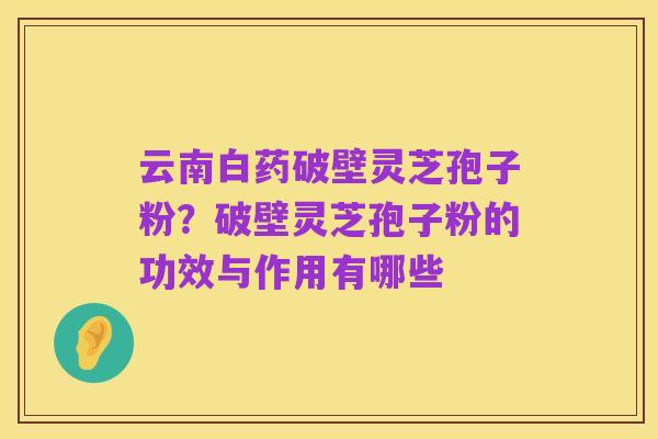 云南白药破壁灵芝孢子粉?破壁灵芝孢子粉的功效与作用有哪些