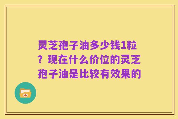 灵芝孢子油多少钱1粒？现在什么价位的灵芝孢子油是比较有效果的