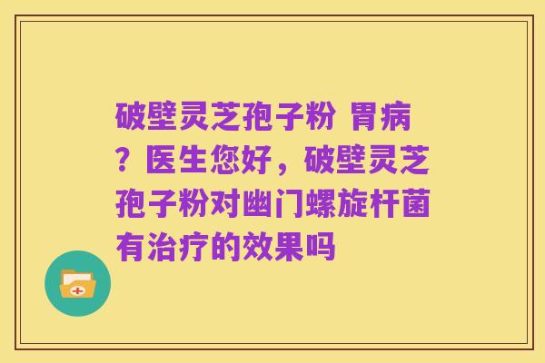 破壁灵芝孢子粉 胃病?医生您好,破壁灵芝孢子粉对幽门螺旋杆菌有治疗的效果吗