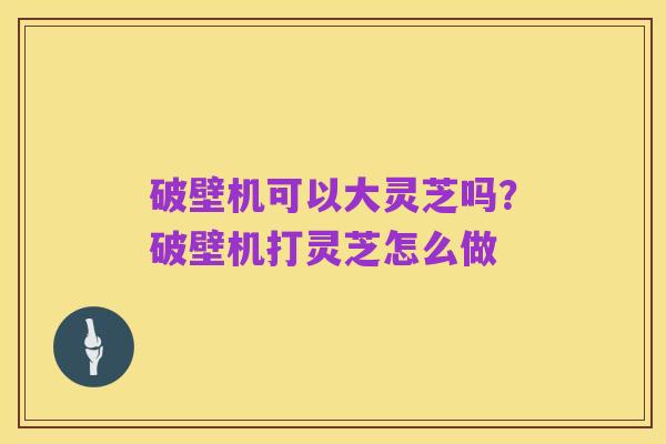 破壁机可以大灵芝吗？破壁机打灵芝怎么做